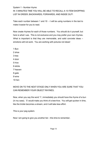 System 1 - Number rhyme
IN 5 MINUTES TIME YOU WILL BE ABLE TO RECALL A 10 ITEM SHOPPING
LIST IN ORDER, BACKWARDS, FORWARDS, AND INSIDE OUT!


Take each number between 1 and 10 - I will be using numbers in the text to
make it easier for you to read.


Now create rhymes for each of those numbers. You should do it yourself, but
here is what I use. This is not exclusive and you may prefer your own rhymes.
What is important is that they are memorable, and solid concrete ideas –
emotions will not work. You are working with pictures not ideas!


1 Bun
2 shoe
3 tree
4 door
5 hive
6 sticks
7 heaven
8 gate
9 wine
10 hen


MOVE ON TO THE NEXT STAGE ONLY WHEN YOU ARE SURE THAT YOU
CAN REMEMBER YOUR OBJECT RHYMES.


Now, when you say the word ‘1’, immediately you should have the rhyme of a bun
(in my case). ‘5’ would make you think of a bee-hive. You will get quicker in time,
like the trickle becomes a stream, and it will take less effort.


This is your peg system.


Now I am going to give you another list – this time to remember.




                                            Page 13
 