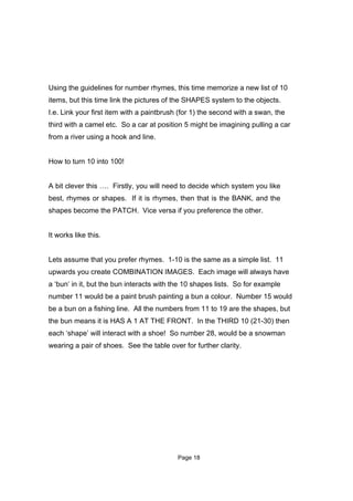 Using the guidelines for number rhymes, this time memorize a new list of 10
items, but this time link the pictures of the SHAPES system to the objects.
I.e. Link your first item with a paintbrush (for 1) the second with a swan, the
third with a camel etc. So a car at position 5 might be imagining pulling a car
from a river using a hook and line.


How to turn 10 into 100!


A bit clever this …. Firstly, you will need to decide which system you like
best, rhymes or shapes. If it is rhymes, then that is the BANK, and the
shapes become the PATCH. Vice versa if you preference the other.


It works like this.


Lets assume that you prefer rhymes. 1-10 is the same as a simple list. 11
upwards you create COMBINATION IMAGES. Each image will always have
a ‘bun’ in it, but the bun interacts with the 10 shapes lists. So for example
number 11 would be a paint brush painting a bun a colour. Number 15 would
be a bun on a fishing line. All the numbers from 11 to 19 are the shapes, but
the bun means it is HAS A 1 AT THE FRONT. In the THIRD 10 (21-30) then
each ‘shape’ will interact with a shoe! So number 28, would be a snowman
wearing a pair of shoes. See the table over for further clarity.




                                           Page 18
 