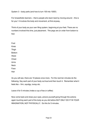 System 3 – body parts (and how to turn 100 into 1000!)


For kinaesthetic learners – that is people who learn best by moving around – this is
for you! It involves the body and movement, at first anyway.


Think of your body as your own filing system, beginning at your feet. There are no
numbers involved this time, just placement. The pegs are (in order from bottom to
top)




Foot
Knee
Thigh
Bottom
Waist
Chest
Arms
Neck
Face
Hair


As you will see, there are 10 places once more. For the next ten minutes do the
following. Say each part of your body out loud and then touch it. Remember what it
feels like – firm, squidgy, lumpy etc.


Leave it for 5 minutes (make a cup of tea or coffee)


Now come back and close your eyes, picture yourself going through the actions
again touching each part of the body as you did before BUT ONLY DO IT IN YOUR
IMAGINATION, NOT PHYSICALLY. Do this for 5 minutes.




                                           Page 22
 