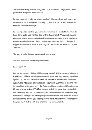 You are now ready to start using your body as the next peg system. Find
yourself 10 things and write out a list.


In your imagination take each item an attach it to each body part as you go
through the list – use power memory booster tips on the way through to
reinforce the memory image.


For example, lets say that you wanted to remember a pound of butter from the
local store, and it was the third item on the shopping list. You would imagine
perhaps that you were on a hot beach somewhere sunbathing, and you had to
put some suntan lotion on. Unfortunately you have forgotten it … but you do
happen to have some butter in your bag – so you take it out and rub it on your
THIGHS.


The way to make this peg system work is movment.


And now memorize and recall your own list!


Easy wasn’t it?


So how do you turn 100 into 1000 memory places? Using the same principle of
BANKS and PATCH, you simply put another layer onto your existing combined
system. So the first 100 items takes the NUMBER and RHYME combined
system, and introduces a new element – your foot! Everything in the first 100
involves kicking it in some way. So if you need to remember goldfish at number
60, you imagine kicking (FOOT) a beehive and at the same time playing bat
and ball with a gold fish. If you want to put that same gold fish elsewhere, say
number 572, then you would imagine yourself in heaven, and there would be a
swan swimming around you nibbling at your waist, which tickles! It makes you
laugh so much that you fall over and land on a slimy gold fish.




                                           Page 23
 