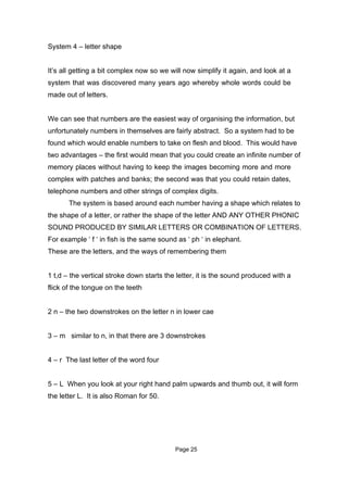 System 4 – letter shape


It’s all getting a bit complex now so we will now simplify it again, and look at a
system that was discovered many years ago whereby whole words could be
made out of letters.


We can see that numbers are the easiest way of organising the information, but
unfortunately numbers in themselves are fairly abstract. So a system had to be
found which would enable numbers to take on flesh and blood. This would have
two advantages – the first would mean that you could create an infinite number of
memory places without having to keep the images becoming more and more
complex with patches and banks; the second was that you could retain dates,
telephone numbers and other strings of complex digits.
       The system is based around each number having a shape which relates to
the shape of a letter, or rather the shape of the letter AND ANY OTHER PHONIC
SOUND PRODUCED BY SIMILAR LETTERS OR COMBINATION OF LETTERS.
For example ‘ f ‘ in fish is the same sound as ‘ ph ‘ in elephant.
These are the letters, and the ways of remembering them


1 t,d – the vertical stroke down starts the letter, it is the sound produced with a
flick of the tongue on the teeth


2 n – the two downstrokes on the letter n in lower cae


3 – m similar to n, in that there are 3 downstrokes


4 – r The last letter of the word four


5 – L When you look at your right hand palm upwards and thumb out, it will form
the letter L. It is also Roman for 50.




                                           Page 25
 