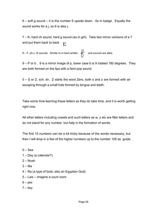6 – soft g sound – it is the number 6 upside down. As in badge. Equally the
sound works for a j, so 6 is also j.


7 – K, hard ch sound, hard g sound (as in girl). Take two mirror versions of a 7
and put them back to back




                                    7
8 – F, ph,v, th sounds. Similar to a hand written         and sounds are alike.


9 – P or b . 9 is a mirror image of p, lower case b is 9 rotated 180 degrees. They
are both formed on the lips with a faint pop sound.


0 – S or Z, sch, sh. Z starts the word Zero, both s and z are formed with air
escaping through a small hole formed by tongue and teeth.




Take some time learning these letters as they do take time, and it is worth getting
right now.


All other letters including vowels and such letters as w, y etc are filler letters and
do not stand for any number, but help in the formation of words.


The first 10 numbers can be a bit tricky because of the words necessary, but
then I will drop in a few of the higher numbers up to the number 100 as guide.


0 – Sea
1 – Day (a calendar?)
2 – Noah
3 – Ma
4 – Ra (a type of boat, also an Egyptian God)
5 – Law – imagine a court room
6 – jaw
7 – key



                                                    Page 26
 