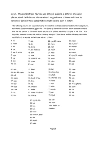 gown. This demonstrates how you use different systems at different times and
places, which I will discuss later on when I suggest some pointers as to how to
remember some of those dates that you might have to learn in history!

  The following pictures are suggestions only of words that could be used to encode numbers as pictures.
  I would not be so bold as to suggest that I had come up with them however! From research I believe
  that the first person to use these words as part of a system was Harry Lorayne in the ‘50’s. It is
  important however to make the effort to come up with your OWN words, and the following have been
  provided only as a guide and with due respect to Harry.

1. tie                 11. tot                    22. nun 23. name           32. moon
2. Noah                12. tin                    24. Nero                   33. mummy
3. ma                  13. tomb                   25. nail                   34. mower
4. rye                 14. tire 15.towel          26. notch                  35. mule
5. law 6. shoe         16. dish                   27. neck                   36. match
7. cow                 17. tack                   28. knife                  37. mug 38. movie
8. ivy                 18. dove 19. tub           29. knob                   39. mop
9. bee                 20. nose                   30. mice                   40. rose
10. toe                21. net                    31. Mat                    41. rod


42. rain               53. loom                    65. jail                  76. cage
43. ram 44. rower      54. lure                    66. choo choo             77. coke
45. roll               55. lily                    67. chalk                 78. cave
46. roach              56. leech 57.log            65. chef 69. ship         79. cob
47. rock               58. lava                    70. case                  80. fez
48. roof               59. lip                     71. cot                   81. fit 82. phone
49. rope               60. cheese                  72. coin                  83. foam
50. Lace               61. sheet                   73. comb                  84. fur
51. lot                62. chain 63. chum          74. car                   85. file
52. lion               64. cherry                  75. Coal                  86. fish

                         87. fog 88. fife          98. puff

                         89. fob                   99. pipe

                         90. bus                   100. thesis or

                         91. bat                   disease

                         92. bone
                         93. bum 94. bear
                         95. bell
                         96. beach
                         97. book


                                                     Page 28
 