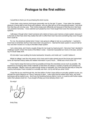 Prologue to the first edition


    I would like to thank you for purchasing this short course.

    I have been using memory techniques personally now for the last 15 years. I have taken the greatest
pleasure in being able to train those with dyslexia - who are often left out of the educational system - and show
then that they are not drop outs. Their minds simply work differently and because of that they do in fact have
very powerful memories. I have watched such people fly once I have taught them even the most basic of the
systems.

     I still enjoy it though when I teach someone who claims to have a poor memory a basic system, because it
is the look on their face when they realise that with no effort their brain has done something they never thought
that it could do.

   For me, the adventure started when I knew I was going to college to train as a youthworker - I wanted to
know how to remember stuff as I had never been very good at it. I learned the basic system in around half an
hour and then moved on in a day to the letter shape system.

     I am a slow study, and it took a couple of days for me to get my head around it. But once I had I decided to
challenge myself to learn the books of the Bible in order. It seemed impossible but I took on the task, wonder-
ing if it would really work.

    45 mins later I was recalling the books backwards, forwards, and inside out! I couldn’t believe it.

   Whilst at college I was the only person not to have post-it notes spread around the house and memorised
some 30 important history dates and related information in just 2 hours ... Whilst sat in front of the TV!

   I have tried to keep this book as short as possible and keep the anecdotes out as much as possible. My
experience of studying other similar materials is that there are always a number of stories and perhaps too
many examples. Maybe I have not used enough stories or examples, but I think that the best way of using the
memory techniques I have included is to actually use them, not try and tell you what I think!

     I hope that as you read through this, the first edition of what I hope will be an annually updated course, you
will take the same pleasure as I have in learning to learn. I also hope that the added brain facts, and study
techniques will be useful to you. And if you find anything that you feel is in error, or could do with further expla-
nation then please email me - if you bought off ebay you know already where I am!

    So enjoy!




    Andy Gray




                                                            Page 3
 