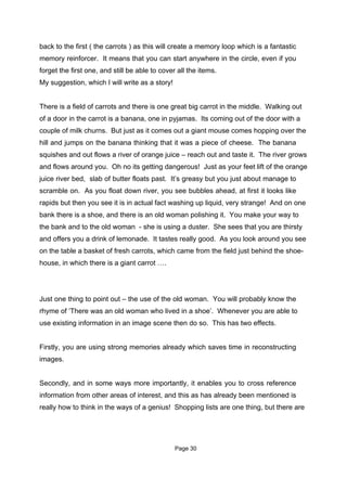 back to the first ( the carrots ) as this will create a memory loop which is a fantastic
memory reinforcer. It means that you can start anywhere in the circle, even if you
forget the first one, and still be able to cover all the items.
My suggestion, which I will write as a story!


There is a field of carrots and there is one great big carrot in the middle. Walking out
of a door in the carrot is a banana, one in pyjamas. Its coming out of the door with a
couple of milk churns. But just as it comes out a giant mouse comes hopping over the
hill and jumps on the banana thinking that it was a piece of cheese. The banana
squishes and out flows a river of orange juice – reach out and taste it. The river grows
and flows around you. Oh no its getting dangerous! Just as your feet lift of the orange
juice river bed, slab of butter floats past. It’s greasy but you just about manage to
scramble on. As you float down river, you see bubbles ahead, at first it looks like
rapids but then you see it is in actual fact washing up liquid, very strange! And on one
bank there is a shoe, and there is an old woman polishing it. You make your way to
the bank and to the old woman - she is using a duster. She sees that you are thirsty
and offers you a drink of lemonade. It tastes really good. As you look around you see
on the table a basket of fresh carrots, which came from the field just behind the shoe-
house, in which there is a giant carrot ….




Just one thing to point out – the use of the old woman. You will probably know the
rhyme of ‘There was an old woman who lived in a shoe’. Whenever you are able to
use existing information in an image scene then do so. This has two effects.


Firstly, you are using strong memories already which saves time in reconstructing
images.


Secondly, and in some ways more importantly, it enables you to cross reference
information from other areas of interest, and this as has already been mentioned is
really how to think in the ways of a genius! Shopping lists are one thing, but there are




                                                Page 30
 