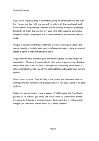 System 6 Journey




If you take a regular journey to somewhere, using the same route over and over,
the chances are that right now you will be able to sit down and recall each
individual step along the way. Whether you are walking, driving or a passenger
familiarity will mean that you have in your mind both sequence and unique
images all ready to drop in your lists or other information that you want to store
away.


Imagine a train journey that you might take to work, you ride past stations that
you can identify not only by sight, without reference to a sign, but you know which
station is before it and which station is after it.


All you need to do to memorise your information is place your key images on
each station. Of course if you can identify other points in your journey – bridges,
fields, office blocks and so forth – then you will have many more points of
reference that will provide you with the building blocks and pegs for your memory
system.


What’s more, because of the flexibility of this system, and because it relies on
nothing more than familiarity with the real world, it is very easy to drop in the other
systems.


Earlier you learned how to create a system of 1000 images, but if you had a
journey of 10 stations, you could use each station in combination thereby
increasing to 10 thousand separate images! Believe me, this is not impossible
and you can search the internet to find such record breakers!




                                              Page 32
 