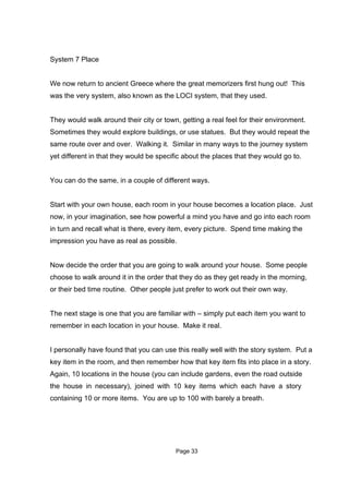 System 7 Place


We now return to ancient Greece where the great memorizers first hung out! This
was the very system, also known as the LOCI system, that they used.


They would walk around their city or town, getting a real feel for their environment.
Sometimes they would explore buildings, or use statues. But they would repeat the
same route over and over. Walking it. Similar in many ways to the journey system
yet different in that they would be specific about the places that they would go to.


You can do the same, in a couple of different ways.


Start with your own house, each room in your house becomes a location place. Just
now, in your imagination, see how powerful a mind you have and go into each room
in turn and recall what is there, every item, every picture. Spend time making the
impression you have as real as possible.


Now decide the order that you are going to walk around your house. Some people
choose to walk around it in the order that they do as they get ready in the morning,
or their bed time routine. Other people just prefer to work out their own way.


The next stage is one that you are familiar with – simply put each item you want to
remember in each location in your house. Make it real.


I personally have found that you can use this really well with the story system. Put a
key item in the room, and then remember how that key item fits into place in a story.
Again, 10 locations in the house (you can include gardens, even the road outside
the house in necessary), joined with 10 key items which each have a story
containing 10 or more items. You are up to 100 with barely a breath.




                                          Page 33
 