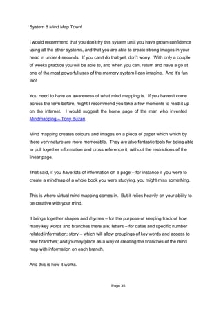 System 8 Mind Map Town!


I would recommend that you don’t try this system until you have grown confidence
using all the other systems, and that you are able to create strong images in your
head in under 4 seconds. If you can’t do that yet, don’t worry. With only a couple
of weeks practice you will be able to, and when you can, return and have a go at
one of the most powerful uses of the memory system I can imagine. And it’s fun
too!


You need to have an awareness of what mind mapping is. If you haven’t come
across the term before, might I recommend you take a few moments to read it up
on the internet. I would suggest the home page of the man who invented
Mindmapping – Tony Buzan.


Mind mapping creates colours and images on a piece of paper which which by
there very nature are more memorable. They are also fantastic tools for being able
to pull together information and cross reference it, without the restrictions of the
linear page.


That said, if you have lots of information on a page – for instance if you were to
create a mindmap of a whole book you were studying, you might miss something.


This is where virtual mind mapping comes in. But it relies heavily on your ability to
be creative with your mind.


It brings together shapes and rhymes – for the purpose of keeping track of how
many key words and branches there are; letters – for dates and specific number
related information; story – which will allow groupings of key words and access to
new branches; and journey/place as a way of creating the branches of the mind
map with information on each branch.


And this is how it works.



                                           Page 35
 