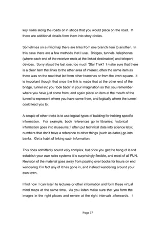 key items along the roads or in shops that you would place on the road. If
there are additional details form them into story circles.


Sometimes on a mindmap there are links from one branch item to another. In
this case there are a few methods that I use. Bridges, tunnels, telephones
(where each end of the receiver ends at the linked destination) and teleport
devices. Sorry about the last one, too much ‘Star Trek’! I make sure that there
is a clear item that links to the other area of interest, often the same item as
there was on the road that led from other branches or from the town square. It
is important though that once the link is made that at the other end of the
bridge, tunnel etc you ‘look back’ in your imagination so that you remember
where you have just come from, and again place an item at the mouth of the
tunnel to represent where you have come from, and logically where the tunnel
could lead you to.


A couple of other tricks is to use logical types of building for holding specific
information. For example, book references go in libraries; historical
information goes into museums; I often put technical data into science labs;
numbers that don’t have a reference to other things (such as dates) go into
banks. Get a habit of linking such information.


This does admittedly sound very complex, but once you get the hang of it and
establish your own rules systems it is surprisingly flexible, and most of all FUN.
Revision of the material goes away from pouring over books for hours on end
wondering if in fact any of it has gone in, and instead wandering around your
own town.


I find now I can listen to lectures or other information and form these virtual
mind maps at the same time. As you listen make sure that you form the
images in the right places and review at the right intervals afterwards. I




                                            Page 37
 