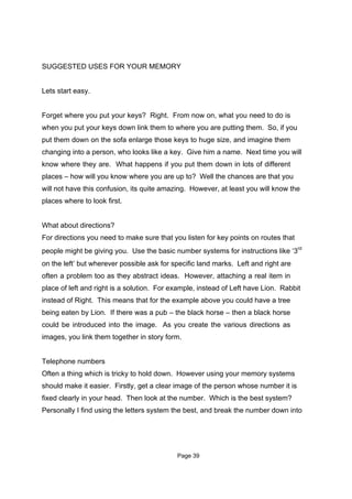 SUGGESTED USES FOR YOUR MEMORY


Lets start easy.


Forget where you put your keys? Right. From now on, what you need to do is
when you put your keys down link them to where you are putting them. So, if you
put them down on the sofa enlarge those keys to huge size, and imagine them
changing into a person, who looks like a key. Give him a name. Next time you will
know where they are. What happens if you put them down in lots of different
places – how will you know where you are up to? Well the chances are that you
will not have this confusion, its quite amazing. However, at least you will know the
places where to look first.


What about directions?
For directions you need to make sure that you listen for key points on routes that
people might be giving you. Use the basic number systems for instructions like ‘3rd
on the left’ but wherever possible ask for specific land marks. Left and right are
often a problem too as they abstract ideas. However, attaching a real item in
place of left and right is a solution. For example, instead of Left have Lion. Rabbit
instead of Right. This means that for the example above you could have a tree
being eaten by Lion. If there was a pub – the black horse – then a black horse
could be introduced into the image. As you create the various directions as
images, you link them together in story form.


Telephone numbers
Often a thing which is tricky to hold down. However using your memory systems
should make it easier. Firstly, get a clear image of the person whose number it is
fixed clearly in your head. Then look at the number. Which is the best system?
Personally I find using the letters system the best, and break the number down into




                                            Page 39
 
