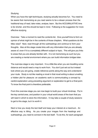 Studying
When you have the right techniques, studying actually becomes fun. You need to
be aware that memorising as you read seems to be a slower process than the
traditional way of read, take notes, analyse, learn. But the ACCUMULATIVE time
is far shorter, and this should be kept in mind. Following is the suggestion for more
effective studying.


Overview: Take a moment to read the contents list. Give yourself time to form an
opinion of what might be in the contents of those chapters. What questions do the
titles raise? Next, read through all the subheadings and continue to form your
thoughts. Also at this stage create links with any information that you are already
aware of, even if it is a completely different subject or topic. This will give you links
to areas that you are already familiar with. It is not memorising as such but you
are creating a mental environment where you can build information bridges later.


The overview stage is very important. It is a little like when you are travelling some
distance and would need a map to work from. You don’t just set out but instead
look where you are going, create reference points along the way and understand
your route. Study is not like reading a novel in that novel writing is about unveiling
a hidden plot for pleasure: an academic work is communicating a concept by
careful explanation using preceding argument or explanation to get to a final point.
To know the final point is therefore preferable.


From this overview stage you can now begin to build your virtual mindmap. Put in
the key central area, and position in your virtual world areas of the town that you
will need in which to store the information. It may take a couple of study sessions
to get to this stage, but it is worth it.


Next is how you study the text itself and keep your interest at a maximum. An
effective way is titling. As you create your images from the headings and
subheadings, you need to connect in the text itself. To do this, for each paragraph




                                               Page 41
 