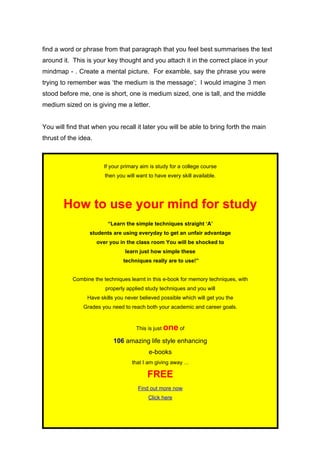 find a word or phrase from that paragraph that you feel best summarises the text
around it. This is your key thought and you attach it in the correct place in your
mindmap - . Create a mental picture. For examble, say the phrase you were
trying to remember was ‘the medium is the message’; I would imagine 3 men
stood before me, one is short, one is medium sized, one is tall, and the middle
medium sized on is giving me a letter.


You will find that when you recall it later you will be able to bring forth the main
thrust of the idea.



                        If your primary aim is study for a college course
                         then you will want to have every skill available.




        How to use your mind for study
                          “Learn the simple techniques straight ‘A’
                  students are using everyday to get an unfair advantage
                      over you in the class room You will be shocked to
                                 learn just how simple these
                                 techniques really are to use!”


           Combine the techniques learnt in this e-book for memory techniques, with
                         properly applied study techniques and you will
                 Have skills you never believed possible which will get you the
               Grades you need to reach both your academic and career goals.


                                      This is just   one of
                            106 amazing life style enhancing
                                            e-books
                                     that I am giving away ...

                                           FREE
                                       Find out more now
                                            Click here


                                                 Page 42
 