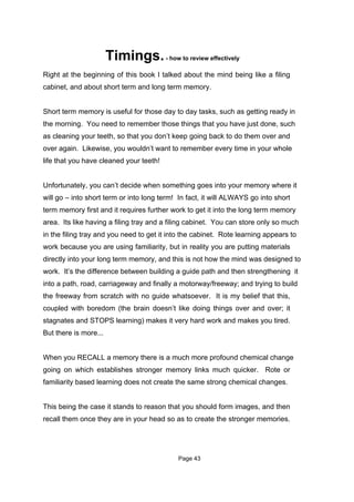 Timings. - how to review effectively
Right at the beginning of this book I talked about the mind being like a filing
cabinet, and about short term and long term memory.


Short term memory is useful for those day to day tasks, such as getting ready in
the morning. You need to remember those things that you have just done, such
as cleaning your teeth, so that you don’t keep going back to do them over and
over again. Likewise, you wouldn’t want to remember every time in your whole
life that you have cleaned your teeth!


Unfortunately, you can’t decide when something goes into your memory where it
will go – into short term or into long term! In fact, it will ALWAYS go into short
term memory first and it requires further work to get it into the long term memory
area. Its like having a filing tray and a filing cabinet. You can store only so much
in the filing tray and you need to get it into the cabinet. Rote learning appears to
work because you are using familiarity, but in reality you are putting materials
directly into your long term memory, and this is not how the mind was designed to
work. It’s the difference between building a guide path and then strengthening it
into a path, road, carriageway and finally a motorway/freeway; and trying to build
the freeway from scratch with no guide whatsoever. It is my belief that this,
coupled with boredom (the brain doesn’t like doing things over and over; it
stagnates and STOPS learning) makes it very hard work and makes you tired.
But there is more...


When you RECALL a memory there is a much more profound chemical change
going on which establishes stronger memory links much quicker. Rote or
familiarity based learning does not create the same strong chemical changes.


This being the case it stands to reason that you should form images, and then
recall them once they are in your head so as to create the stronger memories.




                                            Page 43
 