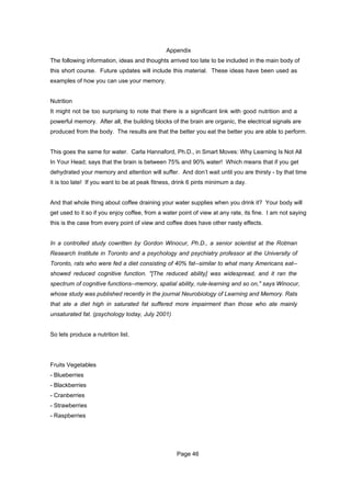 Appendix
The following information, ideas and thoughts arrived too late to be included in the main body of
this short course. Future updates will include this material. These ideas have been used as
examples of how you can use your memory.


Nutrition
It might not be too surprising to note that there is a significant link with good nutrition and a
powerful memory. After all, the building blocks of the brain are organic, the electrical signals are
produced from the body. The results are that the better you eat the better you are able to perform.


This goes the same for water. Carla Hannaford, Ph.D., in Smart Moves: Why Learning Is Not All
In Your Head; says that the brain is between 75% and 90% water! Which means that if you get
dehydrated your memory and attention will suffer. And don’t wait until you are thirsty - by that time
it is too late! If you want to be at peak fitness, drink 6 pints minimum a day.


And that whole thing about coffee draining your water supplies when you drink it? Your body will
get used to it so if you enjoy coffee, from a water point of view at any rate, its fine. I am not saying
this is the case from every point of view and coffee does have other nasty effects.


In a controlled study cowritten by Gordon Winocur, Ph.D., a senior scientist at the Rotman
Research Institute in Toronto and a psychology and psychiatry professor at the University of
Toronto, rats who were fed a diet consisting of 40% fat--similar to what many Americans eat--
showed reduced cognitive function. "[The reduced ability] was widespread, and it ran the
spectrum of cognitive functions--memory, spatial ability, rule-learning and so on," says Winocur,
whose study was published recently in the journal Neurobiology of Learning and Memory. Rats
that ate a diet high in saturated fat suffered more impairment than those who ate mainly
unsaturated fat. (psychology today, July 2001)


So lets produce a nutrition list.




Fruits Vegetables
- Blueberries
- Blackberries
- Cranberries
- Strawberries
- Raspberries




                                                   Page 46
 