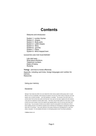 Contents
     Welcome and introduction

     System 1- number rhymes
     System 2 - shapes
     System 3 - Body parts
     System 4 - Letter shapes
     System 5 - Story
     System 6 - Journey
     System 7 - Place
     System 8 - Mind mapped town

SUGGESTED USES FOR YOUR MEMORY

     Lets start easy ...
     What about directions
     Telephone numbers
     Dates of history
     Studying

Timings - and how to review effectively
Appendix, including card tricks, foreign languages and nutrition for
memory
Resources



 Using your memory


 Disclaimer


 Although I have made every effort not to use material from other memory systems without giving credit, it is quite
 difficult to not do so accidentally, mainly because all systems in the end use a finite number of resources, and most
 systems rely on ancient principles - such that duplication is inevitable. The purpose of this short book is to
 combine what I find to be the most useful of all those that I have used over the years, together with what variations
 I have seen fit to implement to achieve better results. I have been using all these systems for many years, a couple
 of which are my own invention, and so the material it was originally based on has, for me at any rate, been lost a
 long time ago. If you are aware of similar source material I would be most grateful for the references so that in
 future updates to the text I can reference valuable sources. Mindmap and mindmapping is copyright and registered
 trade mark of Tony Buzan. I have used reference to the phrase mindmap and mindmapping as it is used now
 widely in education. For more detailed information on mindmapping please consult Tony Buzan publications.


 Info@base-ideas.co.uk




                                                          Page 5
 