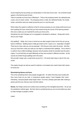 of just imagining the key phrase you should place it in the area of your town. So La fenetre would
appear in the feminine part of town.
Take for example my home town of Blackburn. There is the shopping centre, the cathedral area,
a park, and an indoor market. The shopping centre is male, the cathedral female, the market
neuter, and all the verbs are rooted (scuse the pun) in a very fine park.


What makes this system so effective is that for review purposes you can simply stroll around your
town spotting all of your words that you have stored during the course of the learning session.
And once a week you can recall all the words you know so far.
Sometimes the word changes as it is conjugated or pluralised or whatever. Simply add a short
story to your image.


And spelling? Oddly, this is how in school we are often taught to learn but for this we can go
back to childhood. Spelling doesn’t really get sorted out for 7 years or so - especially in English!
There are so many rules you can be swamped. One thing at a time, learn the words. And then
once you have them under your belt you can begin to understand their spellings. This is where it
is useful to have a little knowledge, because many European words for example have the same
origins, it is just that they are spelt differently as they have evolved in different countries. So the
sounds are similar though spellings aren’t the same.
Set yourself a target, get a vocab book and go for it - 20 words (start easy) a day for the next
month.


This system though can also be used for medical or vet students who need to learn latin names
for bones etc!


Remembering Names and faces.
This is the something which many people struggle with. Or rather think they have trouble with.
How many times do you hear, or experience people saying ‘I have forgotten their name’.
Interesting - because people rarely forget a face! You know, perhaps years later after meeting a
person just the once, that you have met them before.


Names, like foreign words and numbers have something of the intangible about them. So we use
the substitution method again. But first, there is something that you can do even before you start
to make changes to people’s names.


Listen!




                                                      Page 50
 