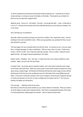 A name is perhaps the most precious thing that someone will give you. It permits you to stay in
contact perhaps, or invokes a sense of formality or informality. They deserve you to listen to it.
But how can you take that a stage further?


Spell the name. Focus on it. And spell it. Out loud. ‘Let me get that right ... Gray - is that with an
a or an e?’ Chances are the person will not be offended because you are taking an interest in his
or her name.


And it will help you to remember it.


Secondly, without sounding as though you have lost a marble or two, repeat their name. Use the
doubling in time rule to recall their name. When you say goodbye, say ‘goodbye Mr Gray’ as one
last reminder to yourself.


The next stage is for you to decide what to do with the name. Is it obvious to you, or do you need,
like in a foreign language, to make a substitution. With my name, Gray, it is easy. Pretty mono-
chrome. But for my wife - she is Flaxman (well was anyway). Flax is a cotton, a flaxman would
gather the flax. So imagine someone gathering in the cotton.


Harder names - Dimbleby. Dim - bull- bee. A rather thick bull, who is being irritated by a bee
perhaps. Again, use your own links and ideas.


A couple of tips. As you get used to using this system, don’t worry about using the same image
for the same name each time. When you come across a name which similar sounding don’t worry
about using a simple image - So Richard and Richards will have the same image, but you will find
that because of the fact you have recalled just one bit of information the crucial differences will
follow. If you have a name like Jameson, then use an image for James (A pair of pyjamas springs
to mind!) and because it is the son of, have a smaller pair of trousers next to it! The more you
practice, the better you will become.


The next step .... Attaching a face to the name.
Now that you have the key name worked out, you need to attach it to that face. What you need to
do at this stage is to get used to looking at faces. Each face is recognisable because of the ways
it is both proportioned, shaped aged and marked. Learn to observe those points.




                                                    Page 51
 