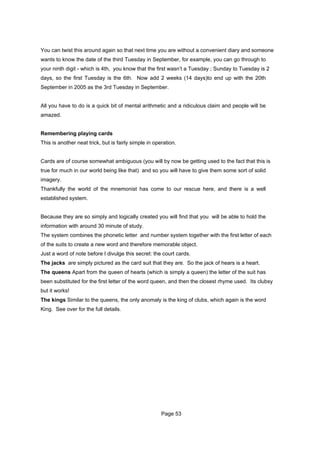 You can twist this around again so that next time you are without a convenient diary and someone
wants to know the date of the third Tuesday in September, for example, you can go through to
your ninth digit - which is 4th, you know that the first wasn’t a Tuesday ; Sunday to Tuesday is 2
days, so the first Tuesday is the 6th. Now add 2 weeks (14 days)to end up with the 20th
September in 2005 as the 3rd Tuesday in September.


All you have to do is a quick bit of mental arithmetic and a ridiculous claim and people will be
amazed.


Remembering playing cards
This is another neat trick, but is fairly simple in operation.


Cards are of course somewhat ambiguous (you will by now be getting used to the fact that this is
true for much in our world being like that) and so you will have to give them some sort of solid
imagery.
Thankfully the world of the mnemonist has come to our rescue here, and there is a well
established system.


Because they are so simply and logically created you will find that you will be able to hold the
information with around 30 minute of study.
The system combines the phonetic letter and number system together with the first letter of each
of the suits to create a new word and therefore memorable object.
Just a word of note before I divulge this secret: the court cards.
The jacks are simply pictured as the card suit that they are. So the jack of hears is a heart.
The queens Apart from the queen of hearts (which is simply a queen) the letter of the suit has
been substituted for the first letter of the word queen, and then the closest rhyme used. Its clubsy
but it works!
The kings Similar to the queens, the only anomaly is the king of clubs, which again is the word
King. See over for the full details.




                                                       Page 53
 