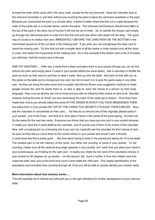 to keep the order of the cards still in the story order, except for the one removed. Have the volunteer look at
the card and remember it, and then without you touching the pack to place the card back anywhere in the pack.
Because you memorized the pack in a circular story, it doesn’t matter where the first cut is made because the
order of the cards will, in a circular sense, remain the same. The removed card however should have fallen to
the top of the pack in the story, but of course it will now be out of order. So, to identify the chosen card simply
go through the memorized pack in order from the first card and see which card doesn’t fit the story. The quick
way of course is to realize that card, IMMEDIATELY BEFORE THE CARD NOW ON THE BOTTOM in the
memorised sequence of the cut deck is the missing card. If you wish you can just glimpse the base card to
name the missing card. Try this trick out with a simple deck of all the hearts in order backed onto all the clubs
in order, and watch the movements of the missing card. So in this example if the bottom card is the 2 of hearts,
you will know that the moved card is the ace.


AND YET ANOTHER .... Palm any 3 cards from a deck and place them in your pocket (though you can do this
without the palm and simply place 3 cards in your pocket before the show starts). Ask a volunteer to shuffle the
pack as much as they want to and then to deal 4 cards face up onto the table. Ask them to look with you at
the cards on the table and to choose just one card, but not to touch it or to give the game away in any other
way. As they are doing this take some time to explain that Derren Brown uses suggestion methods to make
people choose the card he wants them to, or else is able to ‘read’ the choice of a person by their body
language - they must do all they can not to move and you will not influence their choice of card at all. Secretly
however during this time of ‘drivel’ you are memorising the order of the cards top to bottom. Once they have
made their choice you should collect the cards IN THE ORDER IN WHICH YOU HAVE MEMORISED THEM
and place them in your pocket ON TOP OF THE CARDS YOU SECRETLY PLACED THEIR EARLIER. Now
ask the volunteer to concentrate on their card ... As they do so remove one of the originally placed cards in
your pocket - one of the three - and look at it, then place it back in the centre of the pack saying, ‘not that one’.
Do the same for the next two cards. Everyone now thinks that you have just one card in your pocket whereas
in reality you have the 4 cards dealt by the volunteer, and of course one of them is the choice of the volunteer.
Now, with a mystical grin (or a knowing one if you can’t do mystical!) ask the volunteer for their choice of card.
As soon as they tell you count down to the correct choice in your pocket and reveal it with a flourish.
3 cards done like this is pretty good .... But how about trying 9 cards in the pocket and asking for 10 to be dealt!
The hardest part is not the memory of the cards, but rather the counting of cards in your pocket. To aid
counting, makes sure all the cards lie long edge upwards in your pocket, and each time you place your hand in
your pocket pause, as if feeling for the right card. In reality you rotate the 3rd card of the volunteers choices in
your pocket by 90 degrees Iie up wards) - on the second ‘dip’ count a further 3 from this rotated card and
rotate the sixth card, and on the third time count 4 and rotate the 10th card. This makes identification of the
spectators card smoother than counting through all 10 as you will be able to quickly identify your marker cards.


More information about how memory works ....
This will hopefully be of interest and will point you in the right directions for further development of your memory
skills.




                                                            Page 56
 