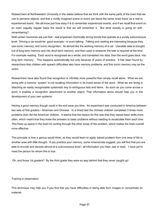 Researchers at Northwestern University in the states believe that we think with the same parts of the brain that we
use to perceive objects, and that a vividly imagined scene or event can leave the same ‘brain trace’ as a real or
experienced event. We all know just how easy it is to remember experienced events, and if we recall that event on
an even vaguely regular basis the result is that we will remember it. But what exactly is going on with
remembering?
Well certain memories are just that - real engrained chemically strong bonds that operate at a purely subconscious
level. Driving a car would be good example - or even talking. Talking and reading are interesting because they
use iconic memory, and iconic recognition. Its almost like the working memory of a car. Userable data is brought
out of long term memory and into short term memory, and then used in whatever the task is required at the time.
For example reading. Each word is recognised as a whole, and translated into data, then the word goes back into
long term memory.     This happens automatically but only because of years of practice. It has been found by
researchers that children with speach difficulties also have memory problems, and this iconic memory may be the
victim.


Researchers have also found that recognition is infinitely more powerful than simply recall alone. What we are
doing with a memory ‘system’ is not recalling information in its truest sense of the word. What we are doing is
attaching an easily recognisable systematic key to ambiguous lists and items. As soon as you come across a
word, it enables a recognition attachment to another object. That information alone should help you in the
development of your own systems.


Having a good memory though could in the end save you time. An experiment was conducted in America between
two sets of first graders - American and Chinese. In a timed test the chinese children completed 3 times more
problems than did the American children. It seems that the reason for this was that they repeat basic skills more
often, which meant that they knew the answers to basic problems without needing to recalculate them each time.
This frees up space in the brain for sorting through the other areas of the problem, which makes the brain overall
more effective.


This principle is how a genius would think, as they would learn to apply solved problem from one area of life to
another area with little thought. If you practice your memory, some mnemonists suggest, you will find that you are
able to encode and decode almost at a subconscious level - all information you hear, see or read. I have yet to
meet the person for whom this is true.


Oh, and those 1st graders? By the third grade they were so way behind that they never caught up!




Training in observation.


This technique may help you if you find that you have difficulties in being able form images or concentrate on
material.



                                                          Page 57
 