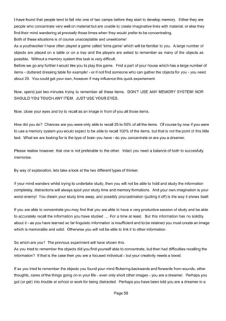 I have found that people tend to fall into one of two camps before they start to develop memory. Either they are
people who concentrate very well on material but are unable to create imaginative links with material; or else they
find their mind wandering at precisely those times when they would prefer to be concentrating.
Both of these situations is of course unacceptable and unwelcome!
As a youthworker I have often played a game called ‘kims game’ which will be familiar to you. A large number of
objects are placed on a table or on a tray and the players are asked to remember as many of the objects as
possible. Without a memory system this task is very difficult.
Before we go any further I would like you to play this game. Find a part of your house which has a large number of
items - cluttered dressing table for example! - or if not find someone who can gather the objects for you - you need
about 20. You could get your own, however if may influence this quick experiement.


Now, spend just two minutes trying to remember all these items. DON’T USE ANY MEMORY SYSTEM! NOR
SHOULD YOU TOUCH ANY ITEM. JUST USE YOUR EYES.


Now, close your eyes and try to recall as an image in front of you all those items.


How did you do? Chances are you were only able to recall 25 to 50% of all the items. Of course by now if you were
to use a memory system you would expect to be able to recall 100% of the items, but that is not the point of this little
test. What we are looking for is the type of brain you have - do you concentrate or are you a dreamer.


Please realise however, that one is not preferable to the other. Infact you need a balance of both to succesfully
memorise.


By way of explanation, lets take a look at the two different types of thinker.


if your mind wanders whilst trying to undertake study, then you will not be able to hold and study the information
completely, distractions will always spoil your study time and memory formations. And your own imagination is your
worst enemy! You dream your study time away, and possibly procrastination (putting it off) is the way it shows itself.


If you are able to concentrate you may find that you are able to have a very productive session of study and be able
to accurately recall the information you have studied .... For a time at least. But this information has no solidity
about it - as you have learned so far linguistic information is insufficient and to be retained you must create an image
which is memorable and solid. Otherwise you will not be able to link it to other information.


So which are you? The previous experiment will have shown this.
As you tried to remember the objects did you find yourself able to concentrate, but then had difficulties recalling the
information? If that is the case then you are a focused individual - but your creativity needs a boost.


If as you tried to remember the objects you found your mind flickering backwards and forwards from sounds, other
thoughts, cares of the things going on in your life - even only short other images - you are a dreamer. Perhaps you
got (or get) into trouble at school or work for being distracted. Perhaps you have been told you are a dreamer in a

                                                              Page 58
 