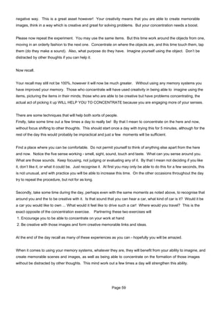 negative way. This is a great asset however! Your creativity means that you are able to create memorable
images, think in a way which is creative and great for solving problems. But your concentration needs a boost.


Please now repeat the experiment. You may use the same items. But this time work around the objects from one,
moving in an orderly fashion to the next one. Concentrate on where the objects are, and this time touch them, tap
them (do they make a sound). Also, what purpose do they have. Imagine yourself using the object. Don’t be
distracted by other thoughts if you can help it.


Now recall.


Your recall may still not be 100%, however it will now be much greater. Without using any memory systems you
have improved your memory. Those who concentrate will have used creativity in being able to imagine using the
items, picturing the items in their minds; those who are able to be creative but have problems concentrating, the
actual act of picking it up WILL HELP YOU TO CONCENTRATE because you are engaging more of your senses.


There are some techniques that will help both sorts of people.
Firstly, take some time out a few times a day to really be! By that I mean to concentrate on the here and now,
without focus shifting to other thoughts. This should start once a day with trying this for 5 minutes, although for the
rest of the day this would probably be impractical and just a few moments will be sufficient.


Find a place where you can be comfortable. Do not permit yourself to think of anything else apart from the here
and now. Notice the five sense working - smell, sight, sound, touch and taste. What can you sense around you.
What are those sounds. Keep focusing, not judging or evaluating any of it. By that I mean not deciding if you like
it, don’t like it, or what it could be. Just recognise it. At first you may only be able to do this for a few seconds, this
is not unusual, and with practice you will be able to increase this time. On the other occasions throughout the day
try to repeat the procedure, but not for as long.


Secondly, take some time during the day, perhaps even with the same moments as noted above, to recognise that
around you and the to be creative with it. Is that sound that you can hear a car, what kind of car is it? Would it be
a car you would like to own ... What would it feel like to drive such a car! Where would you travel? This is the
exact opposite of the concentration exercise.       Partnering these two exercises will
1. Encourage you to be able to concentrate on your work at hand
2. Be creative with those images and form creative memorable links and ideas.


At the end of the day recall as many of these experiences as you can - hopefully you will be amazed.


When it comes to using your memory systems, whatever they are, they will benefit from your ability to imagine, and
create memorable scenes and images, as well as being able to concentrate on the formation of those images
without be distracted by other thoughts. This mind work out a few times a day will strengthen this ability.




                                                              Page 59
 