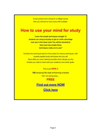 If your primary aim is study for a college course
              then you will want to have every skill available.




How to use your mind for study
               “Learn the simple techniques straight ‘A’
        students are using everyday to get an unfair advantage
          over you in the class room You will be shocked to
                       learn just how simple these
                      techniques really are to use!”


 Combine the techniques learnt in this e-book for memory techniques, with
              properly applied study techniques and you will
       Have skills you never believed possible which will get you the
     Grades you need to reach both your academic and career goals.


                            This is just   one of
            106 amazing life style enhancing e-books
                          that I am giving away ...

                                 FREE
                  Find out more NOW
                            Click here




                                      Page 6
 