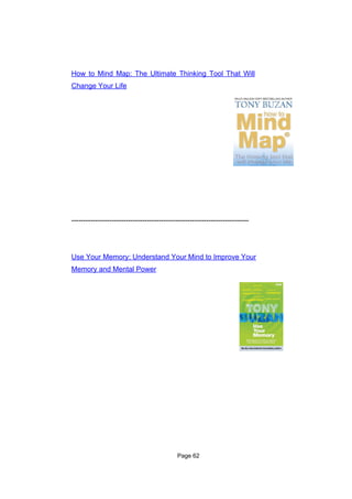 How to Mind Map: The Ultimate Thinking Tool That Will
Change Your Life




---------------------------------------------------------------------------




Use Your Memory: Understand Your Mind to Improve Your
Memory and Mental Power




                                            Page 62
 