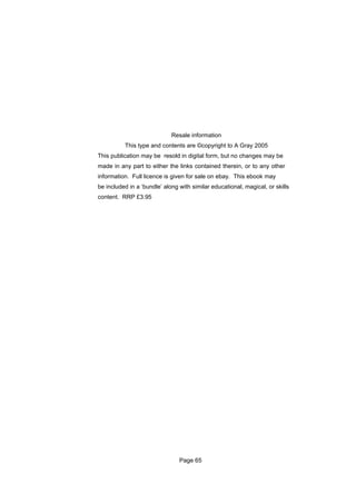 Resale information
          This type and contents are ©copyright to A Gray 2005
This publication may be resold in digital form, but no changes may be
made in any part to either the links contained therein, or to any other
information. Full licence is given for sale on ebay. This ebook may
be included in a ‘bundle’ along with similar educational, magical, or skills
content. RRP £3.95




                                Page 65
 