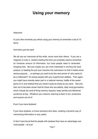 Using your memory



Welcome!


In just a few moments you will be using your memory to remember a list of 10
items.


And that’s just the start!


We all use our memories all the while, some more than others. If you are a
magician or even a student reading this then you probably need to remember
an immense amount of information; but most people need to remember
shopping lists. But just maybe you are more interested in winning the local
pubquiz, or beating the pub quiz machine into submission so that it makes some
serious payouts … or perhaps you want to be the next winner of ‘who wants to
be a millionaire?’ Or amaze people with your superhuman abilities. Then again,
you might have recently taken part in a national memory ‘battle of the sexes’
game on tv and realised that you weren’t quite as sharp as you were. Not only
that, but it has been shown that for those who are elderly, daily mind gymnastics
which include the sortt of thing memory requires, keep senility and Alzheimer
syndrome at bay. Whatever your reasons, learning to learn is fun, productive
and anyone can do it!


Even if you have dyslexia!


If you have dyslexia, or know someone who does, creating a dynamic way of
memorizing information is very useful.


In fact I have found that for people with dyslexia they have an advantage over
most people – its true!
                                          Page 7
 
