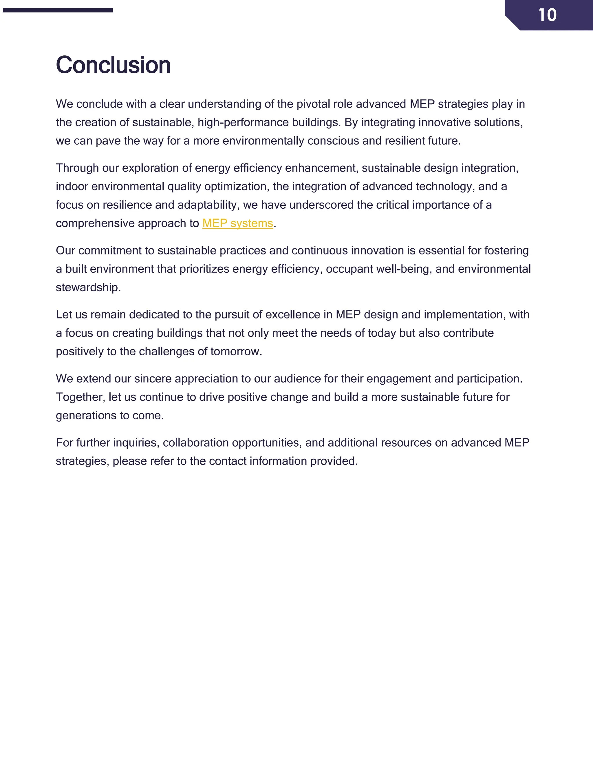 10
Conclusion
We conclude with a clear understanding of the pivotal role advanced MEP strategies play in
the creation of sustainable, high-performance buildings. By integrating innovative solutions,
we can pave the way for a more environmentally conscious and resilient future.
Through our exploration of energy efficiency enhancement, sustainable design integration,
indoor environmental quality optimization, the integration of advanced technology, and a
focus on resilience and adaptability, we have underscored the critical importance of a
comprehensive approach to MEP systems.
Our commitment to sustainable practices and continuous innovation is essential for fostering
a built environment that prioritizes energy efficiency, occupant well-being, and environmental
stewardship.
Let us remain dedicated to the pursuit of excellence in MEP design and implementation, with
a focus on creating buildings that not only meet the needs of today but also contribute
positively to the challenges of tomorrow.
We extend our sincere appreciation to our audience for their engagement and participation.
Together, let us continue to drive positive change and build a more sustainable future for
generations to come.
For further inquiries, collaboration opportunities, and additional resources on advanced MEP
strategies, please refer to the contact information provided.
 