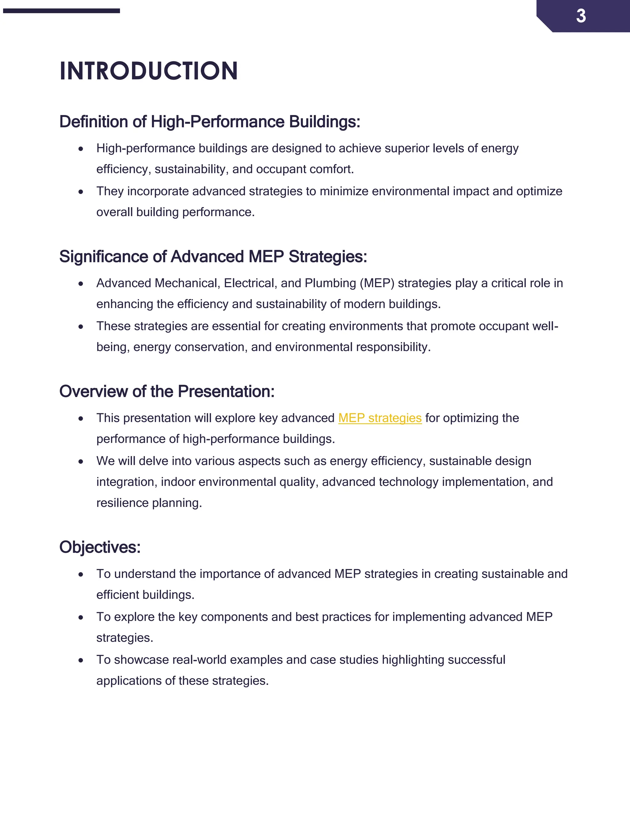 3
INTRODUCTION
Definition of High-Performance Buildings:
 High-performance buildings are designed to achieve superior levels of energy
efficiency, sustainability, and occupant comfort.
 They incorporate advanced strategies to minimize environmental impact and optimize
overall building performance.
Significance of Advanced MEP Strategies:
 Advanced Mechanical, Electrical, and Plumbing (MEP) strategies play a critical role in
enhancing the efficiency and sustainability of modern buildings.
 These strategies are essential for creating environments that promote occupant well-
being, energy conservation, and environmental responsibility.
Overview of the Presentation:
 This presentation will explore key advanced MEP strategies for optimizing the
performance of high-performance buildings.
 We will delve into various aspects such as energy efficiency, sustainable design
integration, indoor environmental quality, advanced technology implementation, and
resilience planning.
Objectives:
 To understand the importance of advanced MEP strategies in creating sustainable and
efficient buildings.
 To explore the key components and best practices for implementing advanced MEP
strategies.
 To showcase real-world examples and case studies highlighting successful
applications of these strategies.
 
