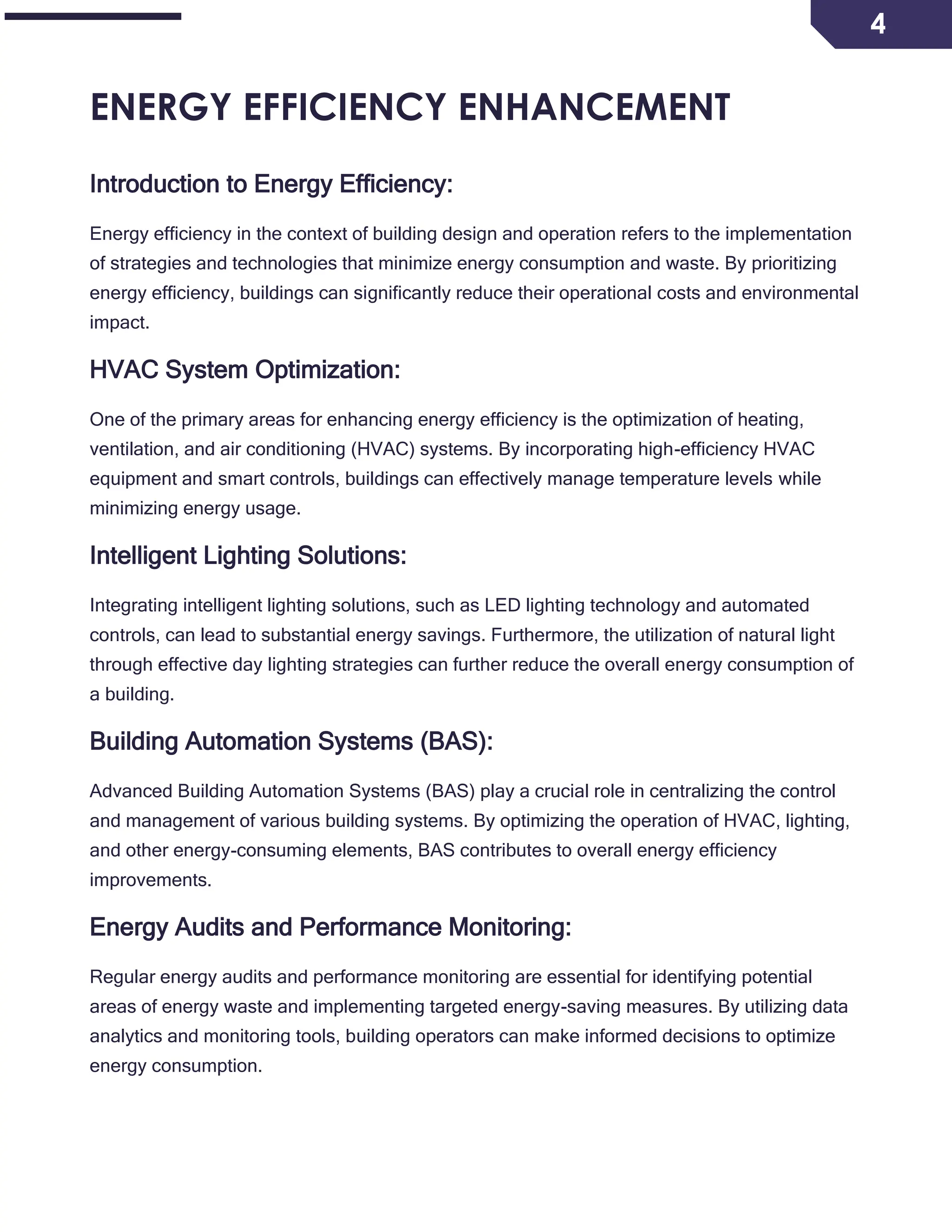4
ENERGY EFFICIENCY ENHANCEMENT
Introduction to Energy Efficiency:
Energy efficiency in the context of building design and operation refers to the implementation
of strategies and technologies that minimize energy consumption and waste. By prioritizing
energy efficiency, buildings can significantly reduce their operational costs and environmental
impact.
HVAC System Optimization:
One of the primary areas for enhancing energy efficiency is the optimization of heating,
ventilation, and air conditioning (HVAC) systems. By incorporating high-efficiency HVAC
equipment and smart controls, buildings can effectively manage temperature levels while
minimizing energy usage.
Intelligent Lighting Solutions:
Integrating intelligent lighting solutions, such as LED lighting technology and automated
controls, can lead to substantial energy savings. Furthermore, the utilization of natural light
through effective day lighting strategies can further reduce the overall energy consumption of
a building.
Building Automation Systems (BAS):
Advanced Building Automation Systems (BAS) play a crucial role in centralizing the control
and management of various building systems. By optimizing the operation of HVAC, lighting,
and other energy-consuming elements, BAS contributes to overall energy efficiency
improvements.
Energy Audits and Performance Monitoring:
Regular energy audits and performance monitoring are essential for identifying potential
areas of energy waste and implementing targeted energy-saving measures. By utilizing data
analytics and monitoring tools, building operators can make informed decisions to optimize
energy consumption.
 