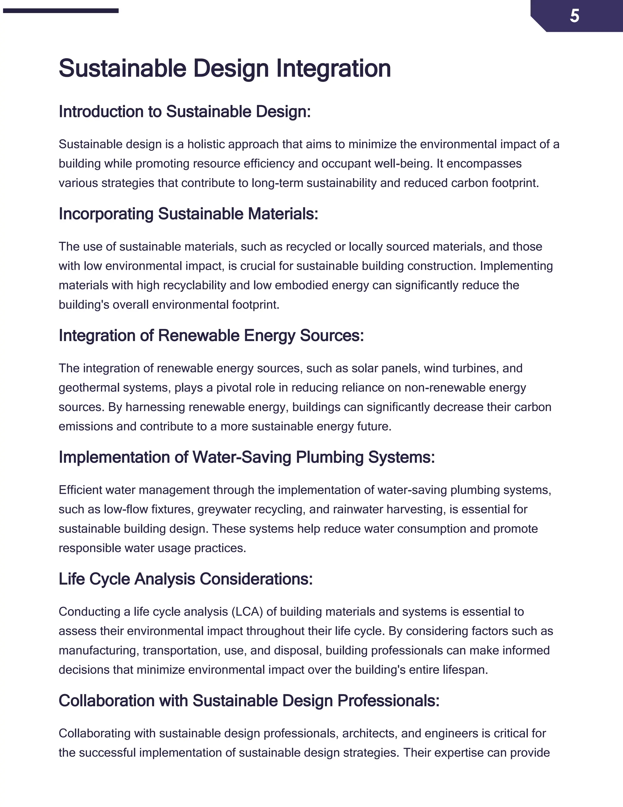 5
Sustainable Design Integration
Introduction to Sustainable Design:
Sustainable design is a holistic approach that aims to minimize the environmental impact of a
building while promoting resource efficiency and occupant well-being. It encompasses
various strategies that contribute to long-term sustainability and reduced carbon footprint.
Incorporating Sustainable Materials:
The use of sustainable materials, such as recycled or locally sourced materials, and those
with low environmental impact, is crucial for sustainable building construction. Implementing
materials with high recyclability and low embodied energy can significantly reduce the
building's overall environmental footprint.
Integration of Renewable Energy Sources:
The integration of renewable energy sources, such as solar panels, wind turbines, and
geothermal systems, plays a pivotal role in reducing reliance on non-renewable energy
sources. By harnessing renewable energy, buildings can significantly decrease their carbon
emissions and contribute to a more sustainable energy future.
Implementation of Water-Saving Plumbing Systems:
Efficient water management through the implementation of water-saving plumbing systems,
such as low-flow fixtures, greywater recycling, and rainwater harvesting, is essential for
sustainable building design. These systems help reduce water consumption and promote
responsible water usage practices.
Life Cycle Analysis Considerations:
Conducting a life cycle analysis (LCA) of building materials and systems is essential to
assess their environmental impact throughout their life cycle. By considering factors such as
manufacturing, transportation, use, and disposal, building professionals can make informed
decisions that minimize environmental impact over the building's entire lifespan.
Collaboration with Sustainable Design Professionals:
Collaborating with sustainable design professionals, architects, and engineers is critical for
the successful implementation of sustainable design strategies. Their expertise can provide
 