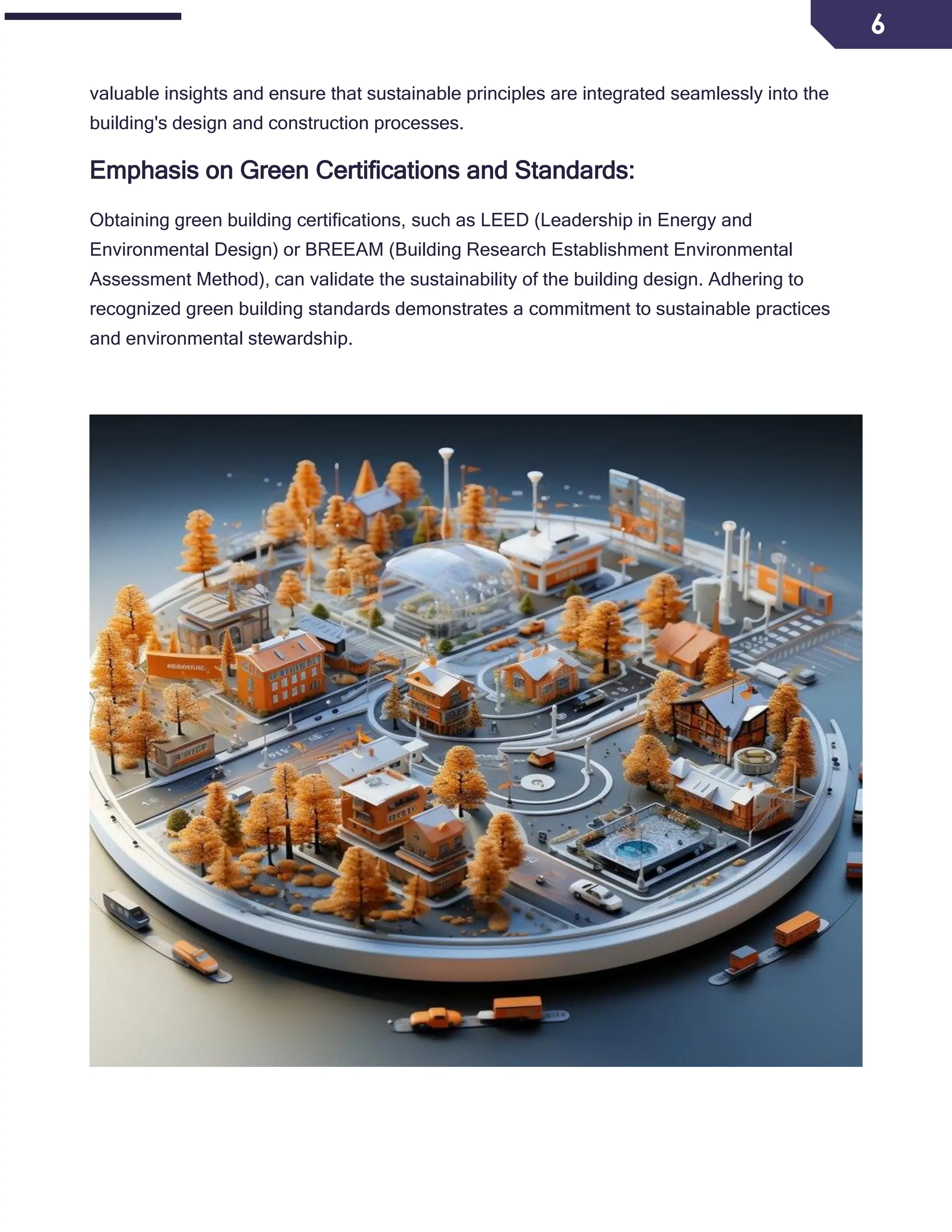 6
valuable insights and ensure that sustainable principles are integrated seamlessly into the
building's design and construction processes.
Emphasis on Green Certifications and Standards:
Obtaining green building certifications, such as LEED (Leadership in Energy and
Environmental Design) or BREEAM (Building Research Establishment Environmental
Assessment Method), can validate the sustainability of the building design. Adhering to
recognized green building standards demonstrates a commitment to sustainable practices
and environmental stewardship.
 