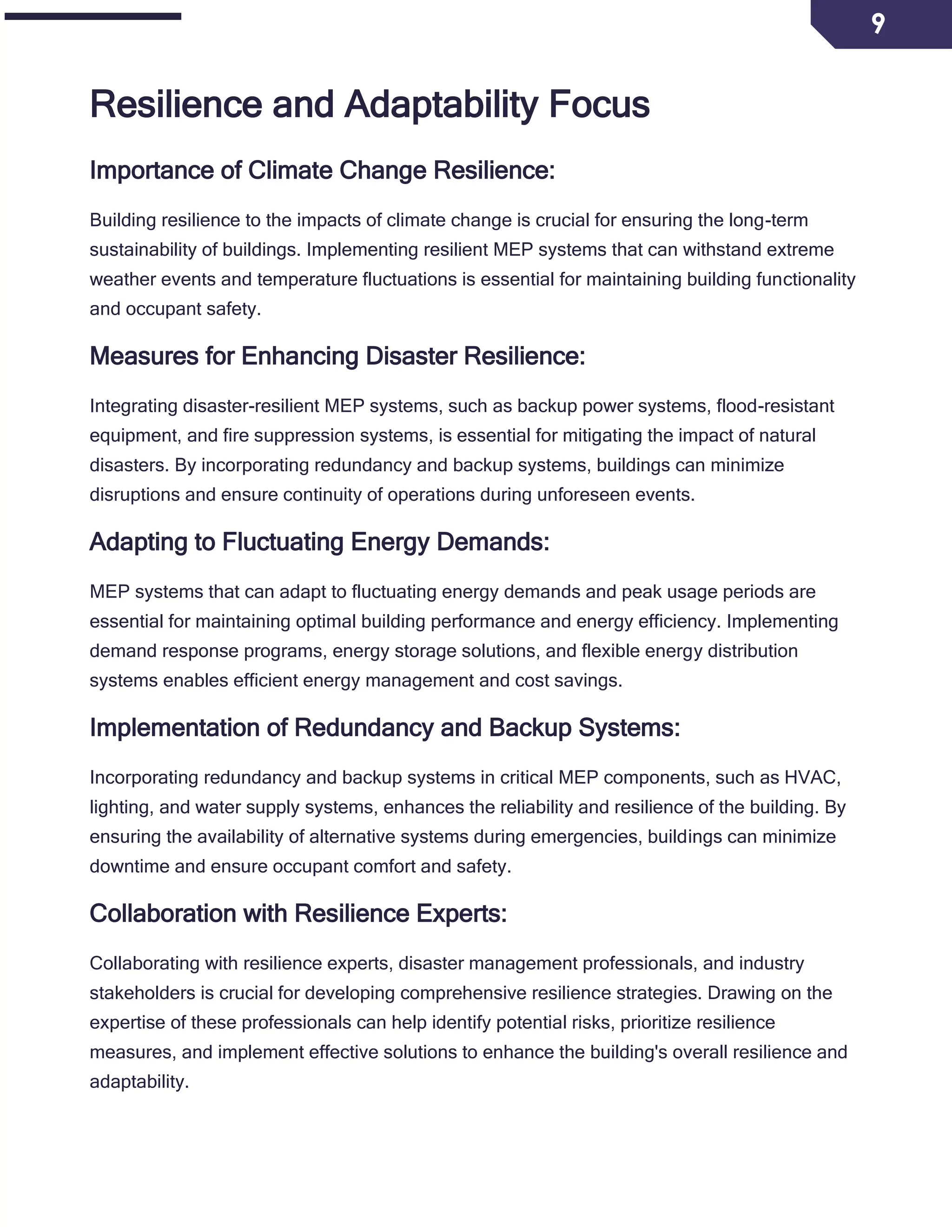 9
Resilience and Adaptability Focus
Importance of Climate Change Resilience:
Building resilience to the impacts of climate change is crucial for ensuring the long-term
sustainability of buildings. Implementing resilient MEP systems that can withstand extreme
weather events and temperature fluctuations is essential for maintaining building functionality
and occupant safety.
Measures for Enhancing Disaster Resilience:
Integrating disaster-resilient MEP systems, such as backup power systems, flood-resistant
equipment, and fire suppression systems, is essential for mitigating the impact of natural
disasters. By incorporating redundancy and backup systems, buildings can minimize
disruptions and ensure continuity of operations during unforeseen events.
Adapting to Fluctuating Energy Demands:
MEP systems that can adapt to fluctuating energy demands and peak usage periods are
essential for maintaining optimal building performance and energy efficiency. Implementing
demand response programs, energy storage solutions, and flexible energy distribution
systems enables efficient energy management and cost savings.
Implementation of Redundancy and Backup Systems:
Incorporating redundancy and backup systems in critical MEP components, such as HVAC,
lighting, and water supply systems, enhances the reliability and resilience of the building. By
ensuring the availability of alternative systems during emergencies, buildings can minimize
downtime and ensure occupant comfort and safety.
Collaboration with Resilience Experts:
Collaborating with resilience experts, disaster management professionals, and industry
stakeholders is crucial for developing comprehensive resilience strategies. Drawing on the
expertise of these professionals can help identify potential risks, prioritize resilience
measures, and implement effective solutions to enhance the building's overall resilience and
adaptability.
 