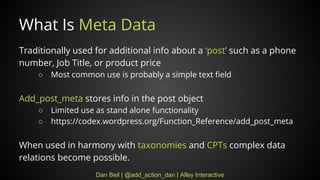 Dan Beil | @add_action_dan | Alley Interactive
What Is Meta Data
Traditionally used for additional info about a post such as a phone
number, Job Title, or product price
 Most common use is probably a simple text field
Add_post_meta stores info in the post object
 Limited use as stand alone functionality
 https://codex.wordpress.org/Function_Reference/add_post_meta
When used in harmony with taxonomies and CPTs complex data
relations become possible.
 