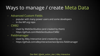 Dan Beil | @add_action_dan | Alley Interactive
Ways to manage / create Meta Data
- Advanced Custom Fields
- popular with many power users and some developers
- In the WP.org repo
- CMB2
- Used by WebDevStudios (and created by them)
- https://github.com/WebDevStudios/CMB2
- Fieldmanager
- Used by Alley Interactive (and created by us)
- https://github.com/alleyinteractive/wordpress-fieldmanager
 