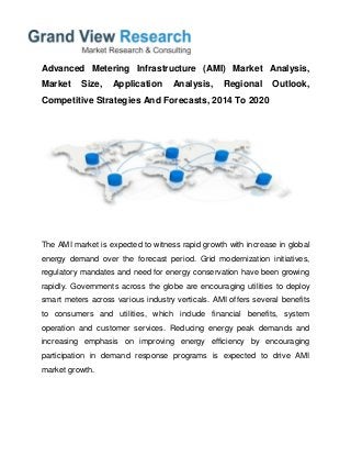 Advanced Metering Infrastructure (AMI) Market Analysis,
Market Size, Application Analysis, Regional Outlook,
Competitive Strategies And Forecasts, 2014 To 2020
The AMI market is expected to witness rapid growth with increase in global
energy demand over the forecast period. Grid modernization initiatives,
regulatory mandates and need for energy conservation have been growing
rapidly. Governments across the globe are encouraging utilities to deploy
smart meters across various industry verticals. AMI offers several benefits
to consumers and utilities, which include financial benefits, system
operation and customer services. Reducing energy peak demands and
increasing emphasis on improving energy efficiency by encouraging
participation in demand response programs is expected to drive AMI
market growth.
 