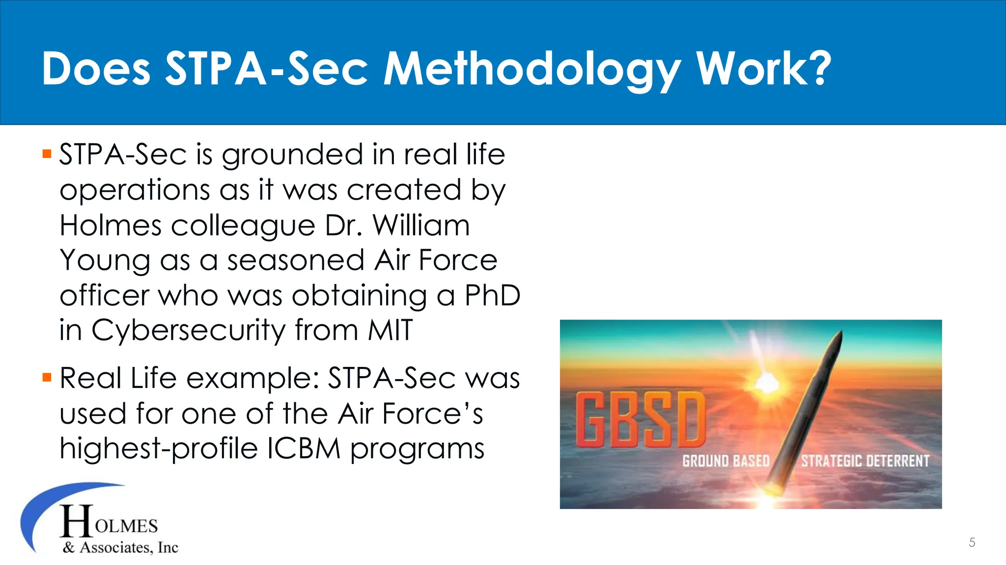 5
§ STPA-Sec is grounded in real life
operations as it was created by
Holmes colleague Dr. William
Young as a seasoned Air Force
officer who was obtaining a PhD
in Cybersecurity from MIT
§ Real Life example: STPA-Sec was
used for one of the Air Force’s
highest-profile ICBM programs
Does STPA-Sec Methodology Work?
 
