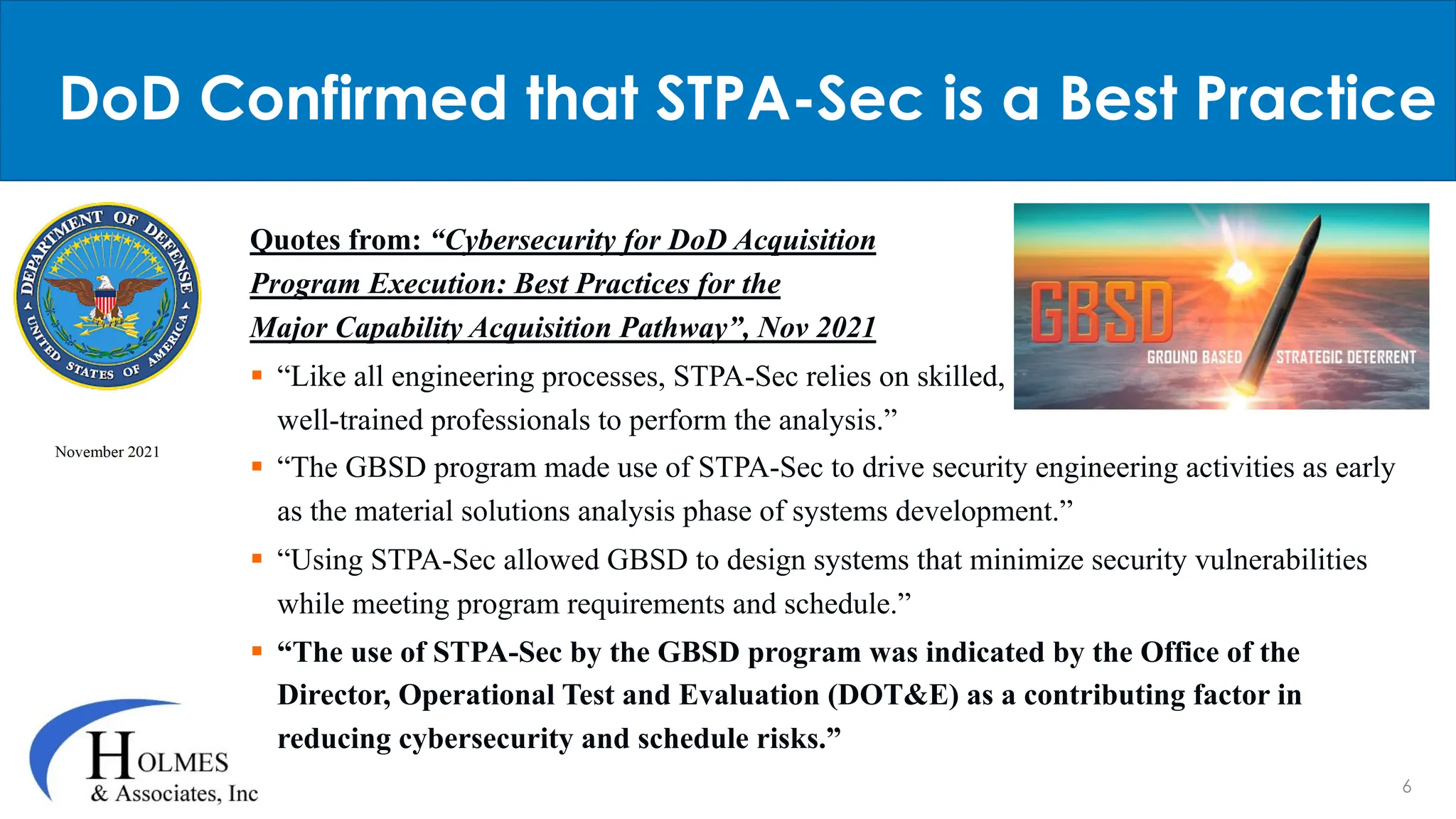 6
Quotes from: “Cybersecurity for DoD Acquisition
Program Execution: Best Practices for the
Major Capability Acquisition Pathway”, Nov 2021
§ “Like all engineering processes, STPA-Sec relies on skilled,
well-trained professionals to perform the analysis.”
§ “The GBSD program made use of STPA-Sec to drive security engineering activities as early
as the material solutions analysis phase of systems development.”
§ “Using STPA-Sec allowed GBSD to design systems that minimize security vulnerabilities
while meeting program requirements and schedule.”
§ “The use of STPA-Sec by the GBSD program was indicated by the Office of the
Director, Operational Test and Evaluation (DOT&E) as a contributing factor in
reducing cybersecurity and schedule risks.”
DoD Confirmed that STPA-Sec is a Best Practice
 
