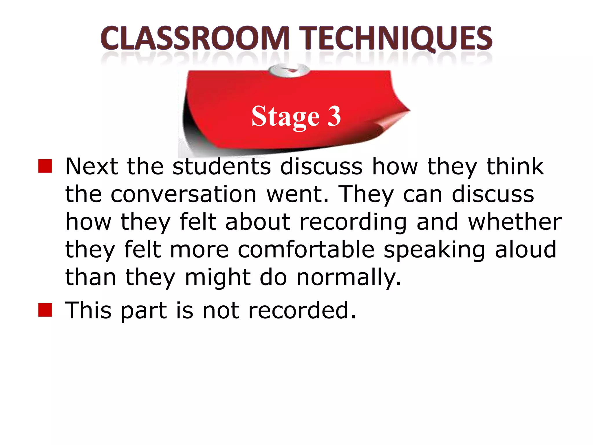Stage 3
 Next the students discuss how they think
  the conversation went. They can discuss
  how they felt about recording and whether
  they felt more comfortable speaking aloud
  than they might do normally.
 This part is not recorded.
 