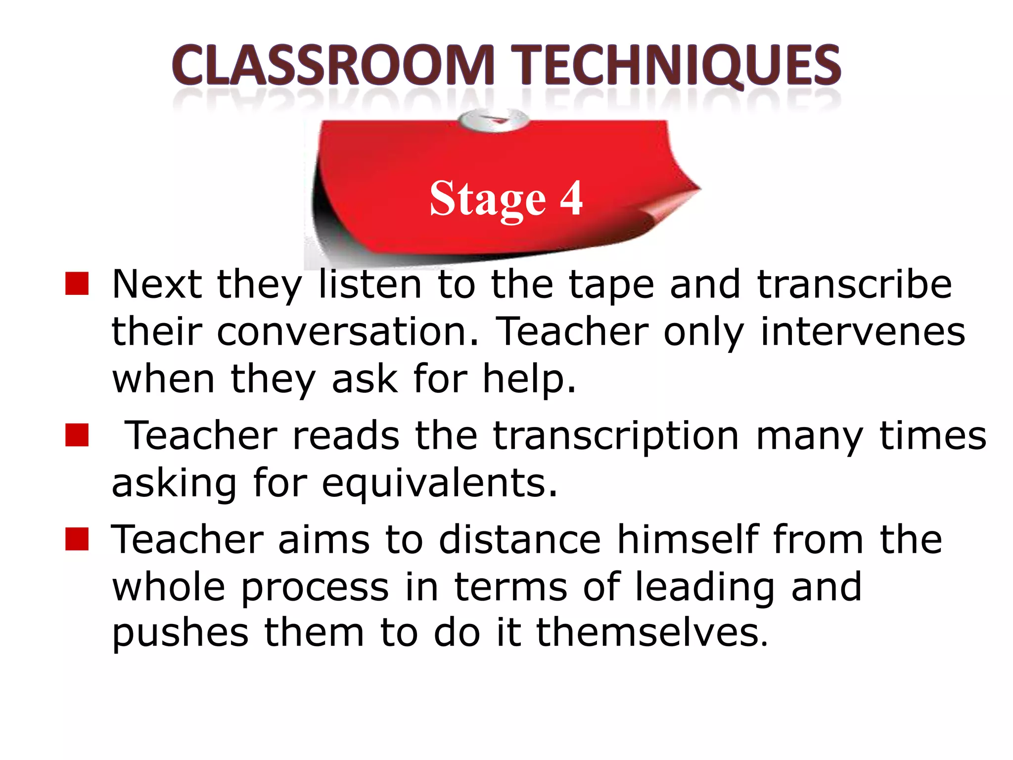 Stage 4
 Next they listen to the tape and transcribe
  their conversation. Teacher only intervenes
  when they ask for help.
 Teacher reads the transcription many times
  asking for equivalents.
 Teacher aims to distance himself from the
  whole process in terms of leading and
  pushes them to do it themselves.
 