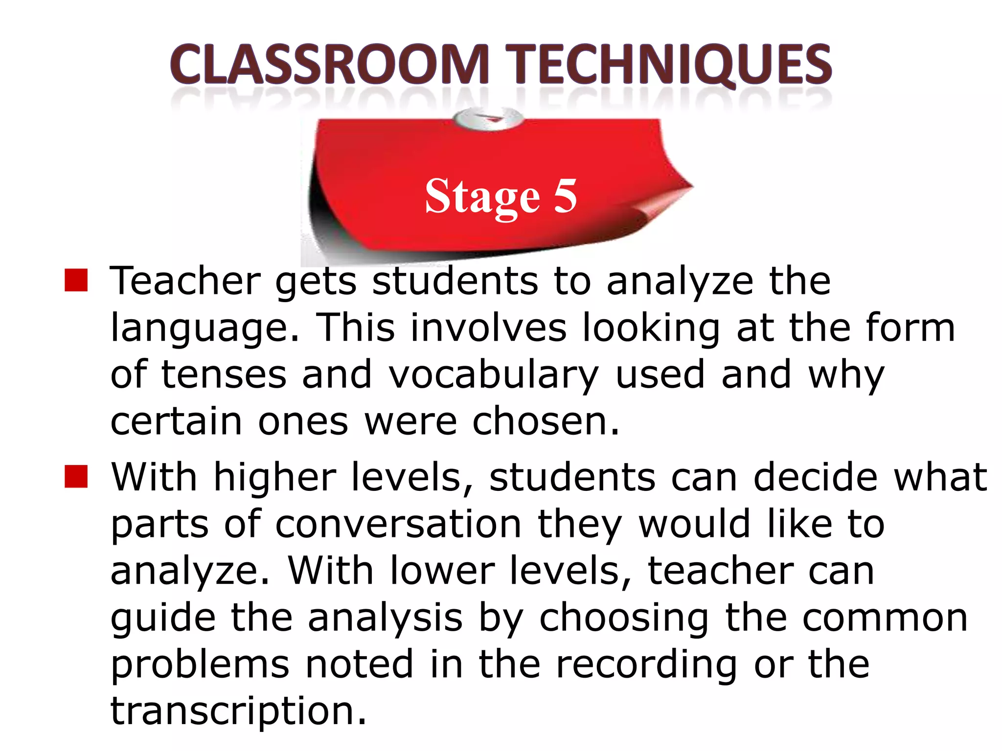 Stage 5
 Teacher gets students to analyze the
  language. This involves looking at the form
  of tenses and vocabulary used and why
  certain ones were chosen.
 With higher levels, students can decide what
  parts of conversation they would like to
  analyze. With lower levels, teacher can
  guide the analysis by choosing the common
  problems noted in the recording or the
  transcription.
 