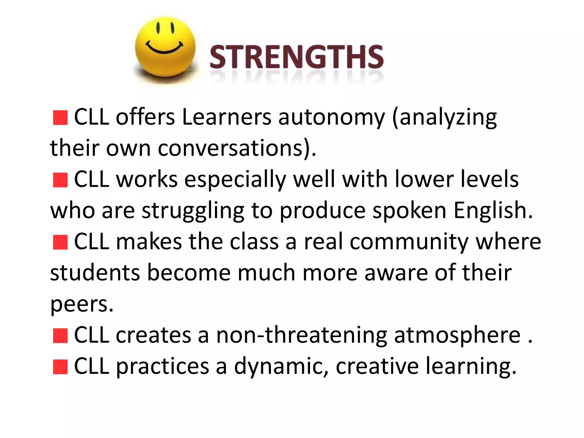 CLL offers Learners autonomy (analyzing
their own conversations).
  CLL works especially well with lower levels
who are struggling to produce spoken English.
  CLL makes the class a real community where
students become much more aware of their
peers.
  CLL creates a non-threatening atmosphere .
  CLL practices a dynamic, creative learning.
 