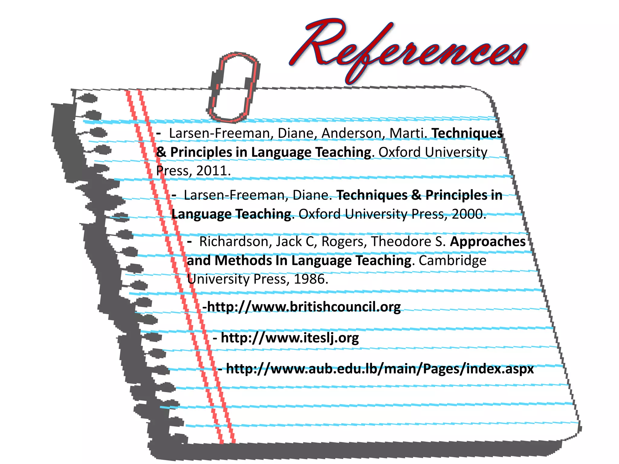 - Larsen-Freeman, Diane, Anderson, Marti. Techniques
& Principles in Language Teaching. Oxford University
Press, 2011.
  - Larsen-Freeman, Diane. Techniques & Principles in
  Language Teaching. Oxford University Press, 2000.
    - Richardson, Jack C, Rogers, Theodore S. Approaches
    and Methods In Language Teaching. Cambridge
    University Press, 1986.
       -http://www.britishcouncil.org

        - http://www.iteslj.org

         - http://www.aub.edu.lb/main/Pages/index.aspx
 