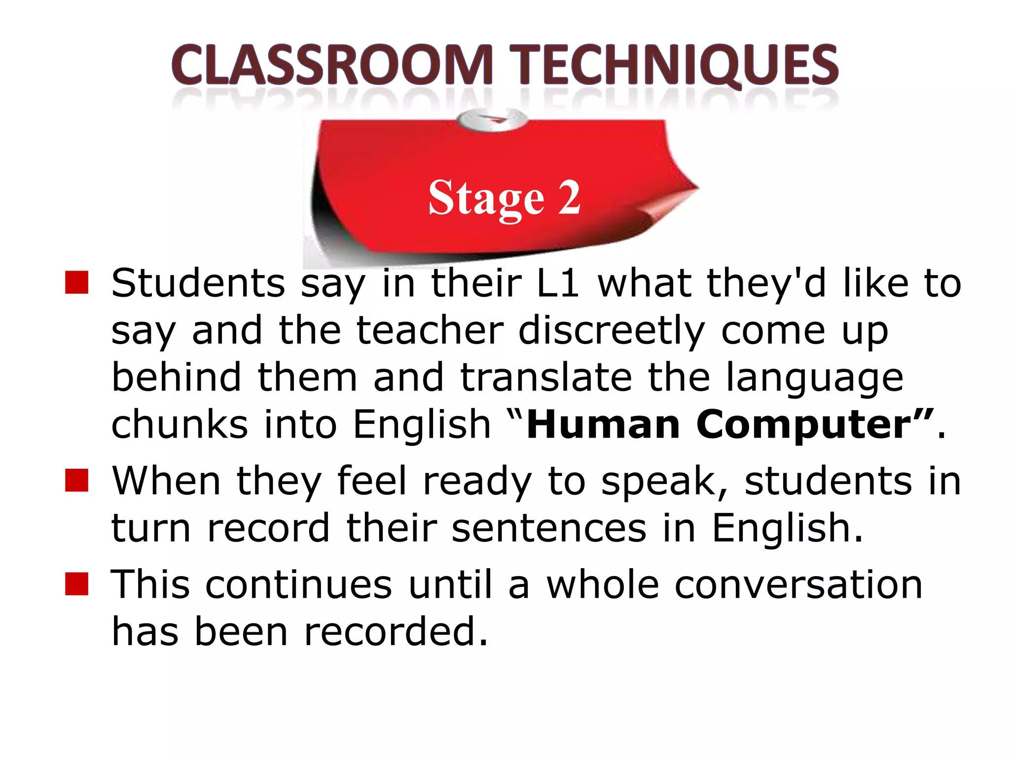 Stage 2
 Students say in their L1 what they'd like to
  say and the teacher discreetly come up
  behind them and translate the language
  chunks into English “Human Computer”.
 When they feel ready to speak, students in
  turn record their sentences in English.
 This continues until a whole conversation
  has been recorded.
 