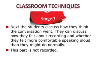 Stage 3
 Next the students discuss how they think
  the conversation went. They can discuss
  how they felt about recording and whether
  they felt more comfortable speaking aloud
  than they might do normally.
 This part is not recorded.
 