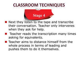 Stage 4
 Next they listen to the tape and transcribe
  their conversation. Teacher only intervenes
  when they ask for help.
 Teacher reads the transcription many times
  asking for equivalents.
 Teacher aims to distance himself from the
  whole process in terms of leading and
  pushes them to do it themselves.
 