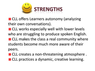 CLL offers Learners autonomy (analyzing
their own conversations).
  CLL works especially well with lower levels
who are struggling to produce spoken English.
  CLL makes the class a real community where
students become much more aware of their
peers.
  CLL creates a non-threatening atmosphere .
  CLL practices a dynamic, creative learning.
 